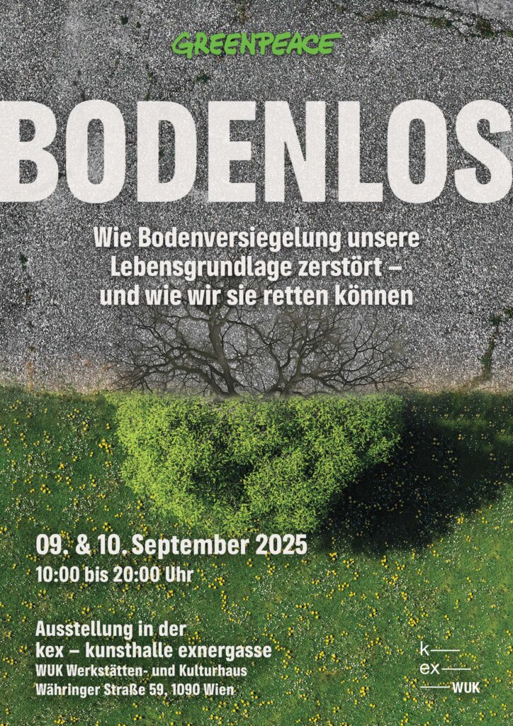Plakat der Greenpeace Ausstellung "Bodenlos - Wie Bodenversiegelung unsere Lebensgrundlage zerstört- und wie wir sie retten können" 09. & 10. September 2025
10:00 bis 20:00 Uhr Ausstellung in der kex - kunsthalle exnergasse
WUK Werkstätten- und Kulturhaus
Währinger Straße 59, 1090 Wien