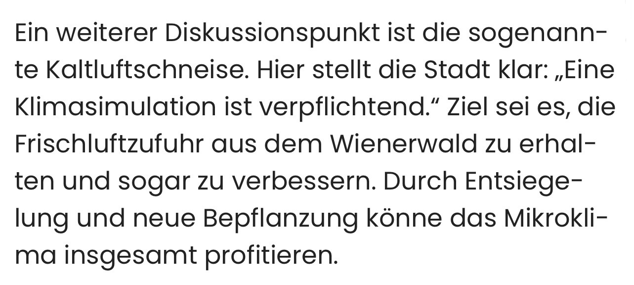 Ein weiterer Diskussionspunkt ist die sogenannte Kaltluftschneise. Hier stellt die Stadt klar: „Eine Klimasimulation ist verpflichtend." Ziel sei es, die Frischluftzufuhr aus dem Wienerwald zu erhalten und sogar zu verbessern. Durch Entsiege-lung und neue Bepflanzung könne das Mikrokli-ma insgesamt profitieren.