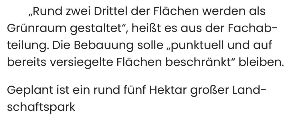 „Rund zwei Drittel der Flächen werden als Grünraum gestaltet", , heißt es aus der Fachab- teilung. Die Bebauung solle „punktuell und auf bereits versiegelte Flächen beschränkt" bleiben. Geplant ist ein rund fünf Hektar großer Landschaftspark